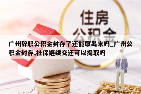 广州辞职公积金封存了还能取出来吗_广州公积金封存,社保继续交还可以提取吗